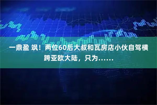 一鼎盈 飒!两位60后大叔和瓦房店小伙自驾横跨亚欧大陆,只为……