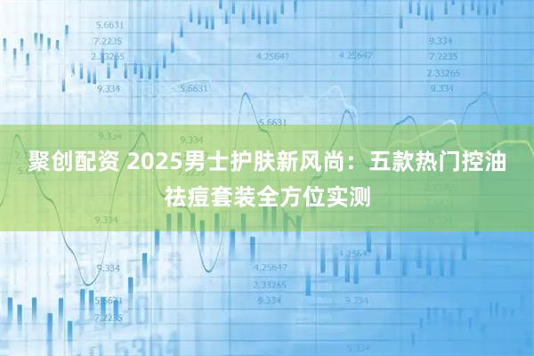 聚创配资 2025男士护肤新风尚:五款热门控油祛痘套装全方位实测