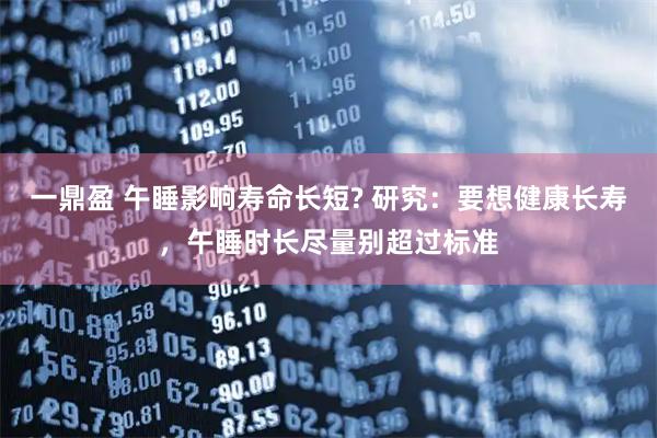 一鼎盈 午睡影响寿命长短? 研究:要想健康长寿,午睡时长尽量别超过标准