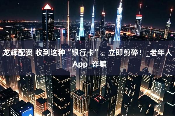 龙辉配资 收到这种“银行卡”,立即剪碎!_老年人_App_诈骗