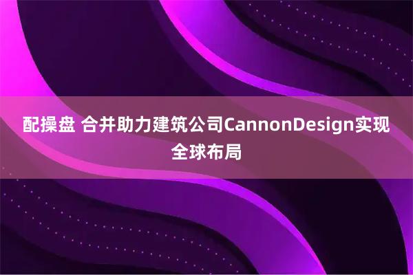配操盘 合并助力建筑公司CannonDesign实现全球布局