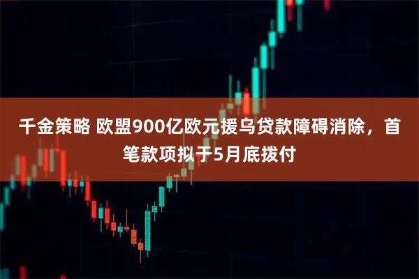 千金策略 欧盟900亿欧元援乌贷款障碍消除，首笔款项拟于5月底拨付