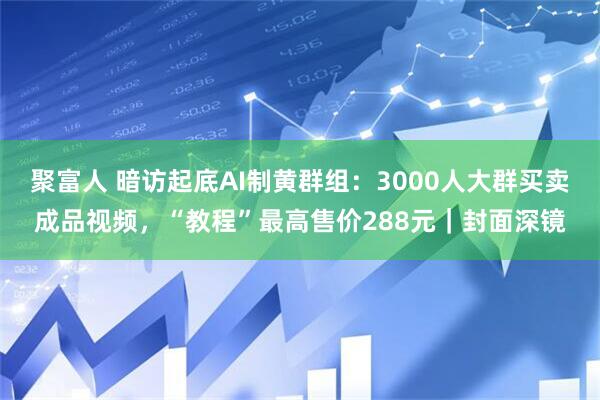 聚富人 暗访起底AI制黄群组：3000人大群买卖成品视频，“教程”最高售价288元｜封面深镜