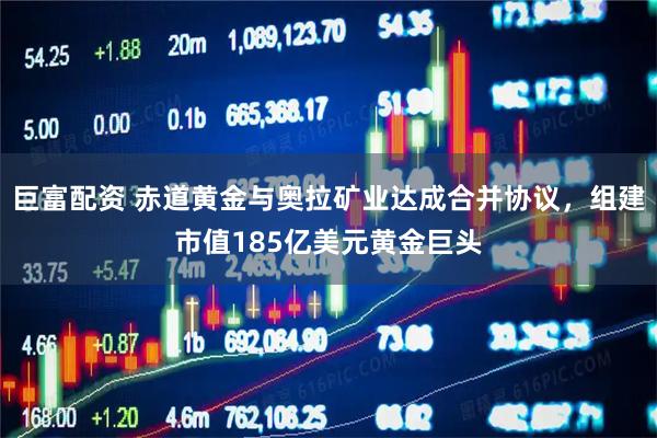 巨富配资 赤道黄金与奥拉矿业达成合并协议，组建市值185亿美元黄金巨头