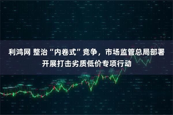 利鸿网 整治“内卷式”竞争，市场监管总局部署开展打击劣质低价专项行动