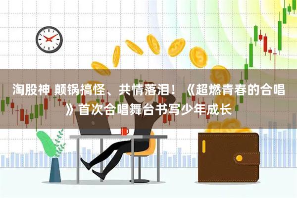 淘股神 颠锅搞怪、共情落泪！《超燃青春的合唱》首次合唱舞台书写少年成长