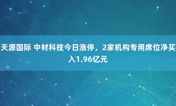 天源国际 中材科技今日涨停，2家机构专用席位净买入1.96亿元