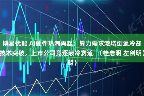 博星优配 AI硬件热潮再起：算力需求激增倒逼冷却技术突破，上市公司竞逐液冷赛道  （桂浩明 左剑明）