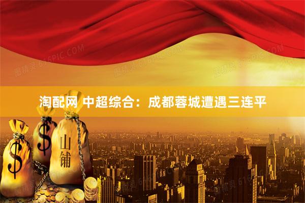 淘配网 中超综合：成都蓉城遭遇三连平