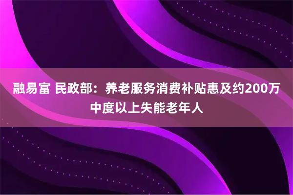 融易富 民政部：养老服务消费补贴惠及约200万中度以上失能老年人