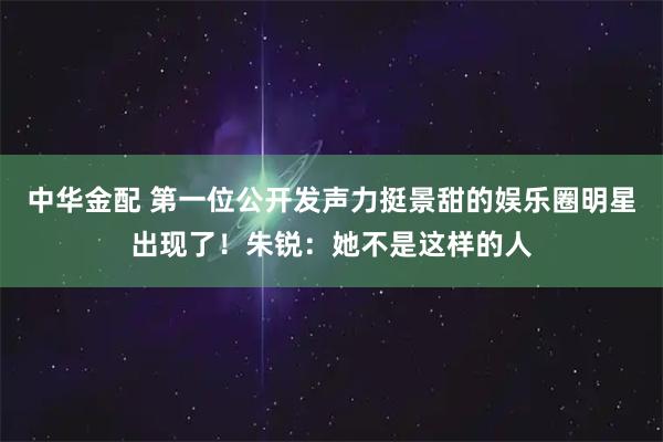 中华金配 第一位公开发声力挺景甜的娱乐圈明星出现了！朱锐：她不是这样的人
