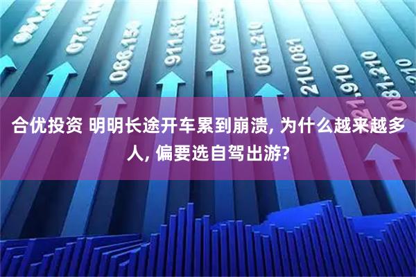 合优投资 明明长途开车累到崩溃, 为什么越来越多人, 偏要选自驾出游?