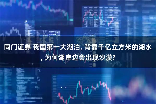 同门证券 我国第一大湖泊, 背靠千亿立方米的湖水, 为何湖岸边会出现沙漠?