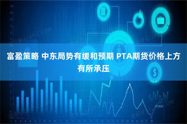 富盈策略 中东局势有缓和预期 PTA期货价格上方有所承压