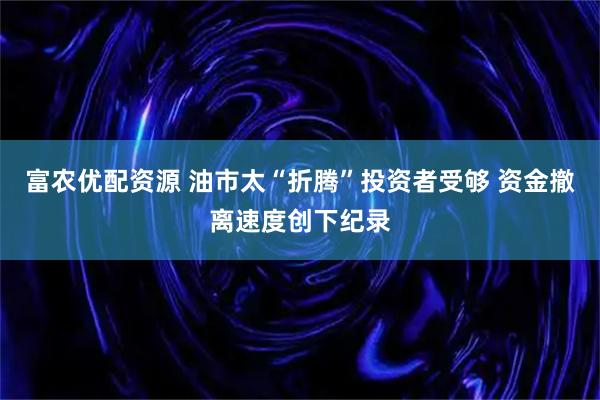 富农优配资源 油市太“折腾”投资者受够 资金撤离速度创下纪录